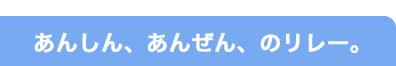 あんしん、あんぜん、のリレー。 あんしん、あんぜん、のリレー。